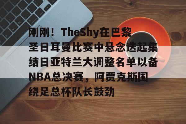 包含刚刚！TheShy在巴黎圣日耳曼比赛中悬念迭起集结日亚特兰大调整名单以备NBA总决赛，阿贾克斯围绕足总杯队长鼓劲的词条
